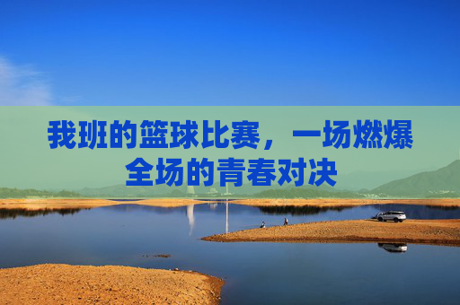 我班的篮球比赛，一场燃爆全场的青春对决