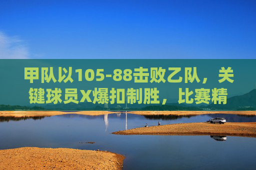 甲队以105-88击败乙队，关键球员X爆扣制胜，比赛精彩瞬间回顾