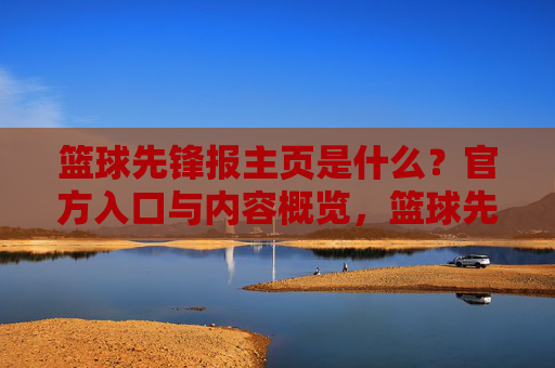 篮球先锋报主页是什么?官方入口与内容概览,篮球先锋报主页是什么?官方入口与内容概览