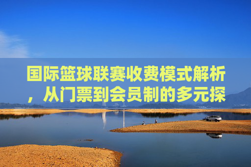 国际篮球联赛收费模式解析,从门票到会员制的多元探索