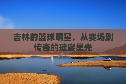 吉林的篮球明星,从赛场到传奇的璀璨星光