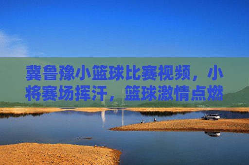 冀鲁豫小篮球比赛视频,小将赛场挥汗,篮球激情点燃青春