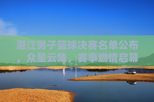 湛江男子篮球决赛名单公布，众星云集，赛事燃情启幕