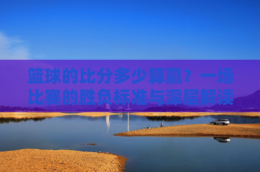 篮球的比分多少算赢?一场比赛的胜负标准与深层解读,篮球比赛胜负标准,一场比赛多少比分才算赢的深度解读