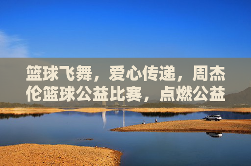 篮球飞舞,爱心传递,周杰伦篮球公益比赛,点燃公益与体育的交汇之光,篮球飞舞爱心传递,周杰伦篮球公益比赛点燃公益与体育的交汇之光
