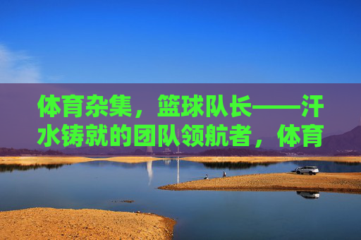 体育杂集，篮球队长——汗水铸就的团队领航者，体育杂集，篮球队长——汗水铸就的团队领航者
