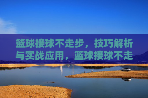 篮球接球不走步,技巧解析与实战应用,篮球接球不走步,技巧解析与实战应用