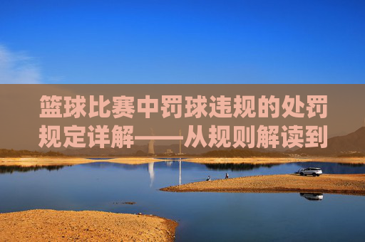 篮球比赛中罚球违规的处罚规定详解——从规则解读到常见处罚案例分析,篮球比赛中罚球违规的处罚规定详解——从规则解读到常见处罚案例分析