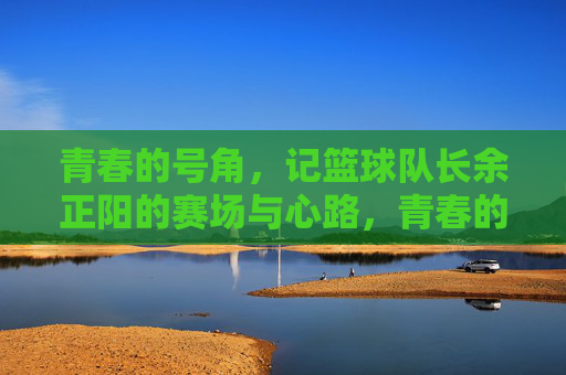 青春的号角，记篮球队长余正阳的赛场与心路，青春的号角，记篮球队长余正阳的赛场与心路