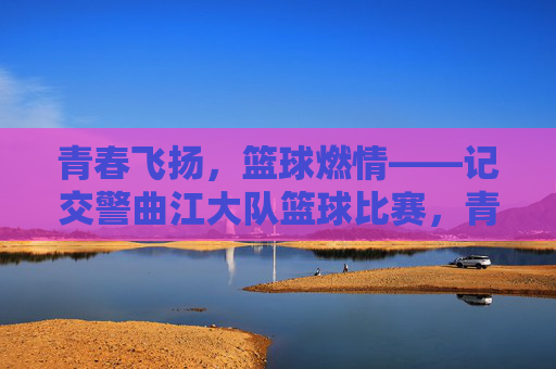 青春飞扬，篮球燃情——记交警曲江大队篮球比赛，青春飞扬，篮球燃情——记交警曲江大队篮球比赛