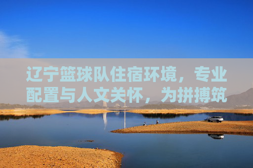 辽宁篮球队住宿环境,专业配置与人文关怀,为拼搏筑基,辽宁篮球队住宿,专业配置与人文关怀,为拼搏筑基