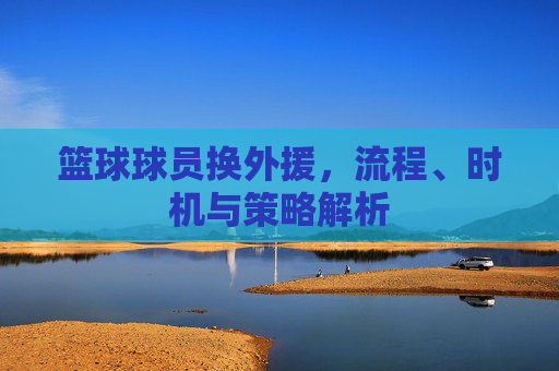 篮球球员换外援,流程、时机与策略解析