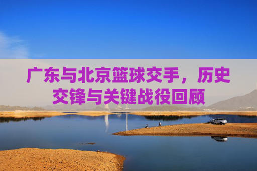 广东与北京篮球交手,历史交锋与关键战役回顾