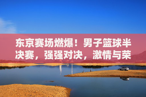 东京赛场燃爆！男子篮球半决赛，强强对决，激情与荣耀的碰撞