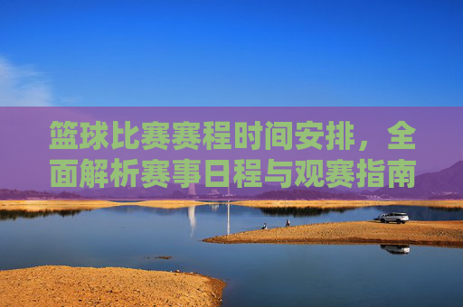 篮球比赛赛程时间安排，全面解析赛事日程与观赛指南