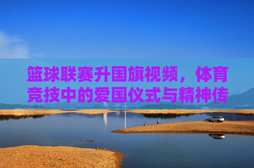 篮球联赛升国旗视频,体育竞技中的爱国仪式与精神传承