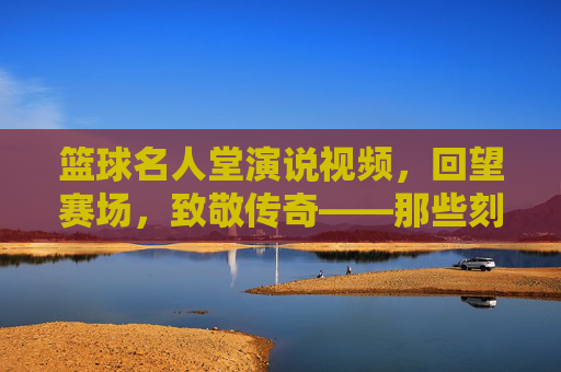 篮球名人堂演说视频,回望赛场,致敬传奇——那些刻在时光里的篮球故事与精神传承,篮球名人堂演说视频,回望赛场,致敬传奇——那些刻在时光里的篮球故事与精神传承