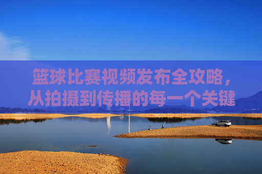 篮球比赛视频发布全攻略,从拍摄到传播的每一个关键步骤