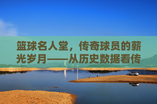篮球名人堂,传奇球员的薪光岁月——从历史数据看传奇的身价与价值,篮球名人堂,传奇球员的薪光岁月——从历史数据看传奇的身价与价值