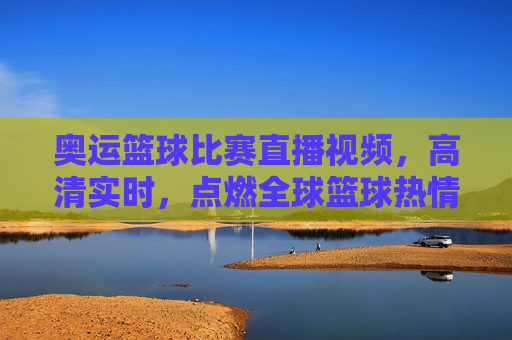奥运篮球比赛直播视频,高清实时,点燃全球篮球热情