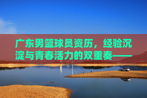 广东男篮球员资历,经验沉淀与青春活力的双重奏——解码球队夺冠密码的基石