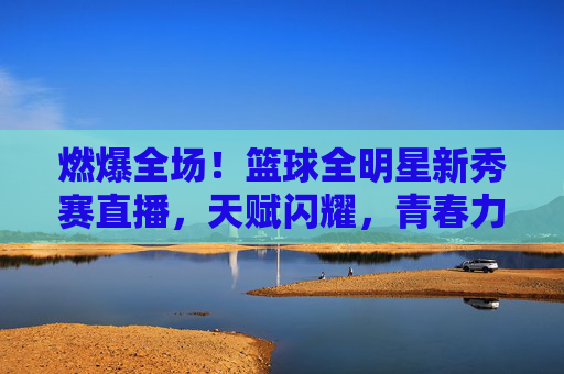 燃爆全场!篮球全明星新秀赛直播,天赋闪耀,青春力量点燃NBA未来,燃爆全场!篮球全明星新秀赛直播,天赋闪耀,青春力量点燃NBA未来