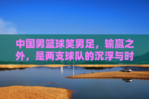 中国男篮球笑男足,输赢之外,是两支球队的沉浮与时代反思