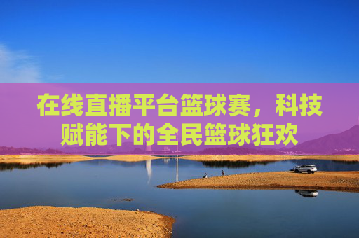 在线直播平台篮球赛，科技赋能下的全民篮球狂欢