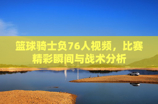 篮球骑士负76人视频,比赛精彩瞬间与战术分析