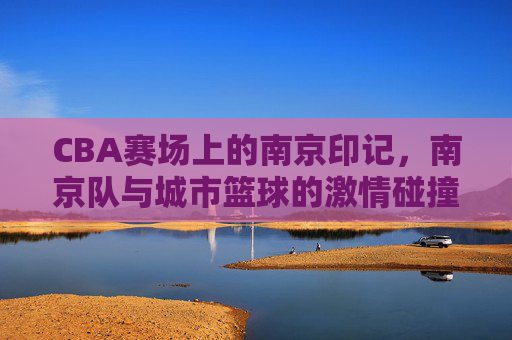 CBA赛场上的南京印记，南京队与城市篮球的激情碰撞