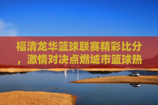 福清龙华篮球联赛精彩比分,激情对决点燃城市篮球热情