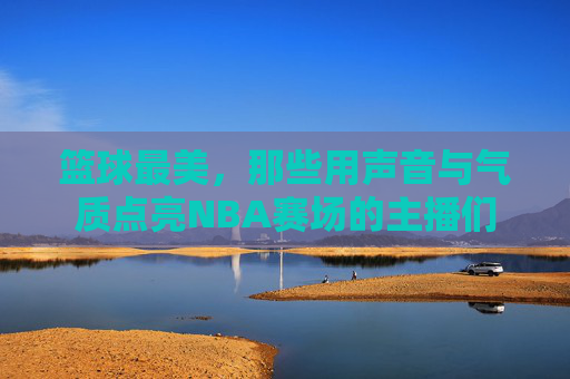 篮球最美,那些用声音与气质点亮NBA赛场的主播们
