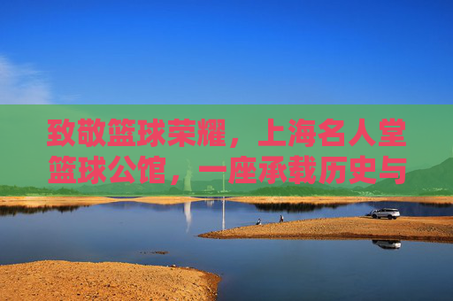 致敬篮球荣耀,上海名人堂篮球公馆,一座承载历史与激情的篮球文化地标