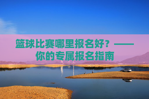 篮球比赛哪里报名好?——你的专属报名指南