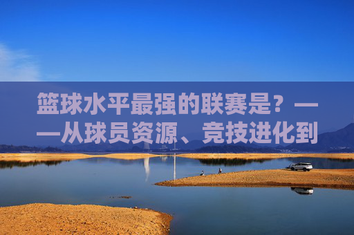 篮球水平最强的联赛是？——从球员资源、竞技进化到联赛生态的全维度剖析，篮球水平最强的联赛是？——从球员资源、竞技进化到联赛生态的全维度剖析