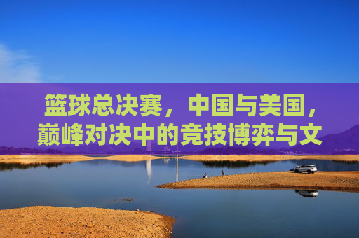 篮球总决赛,中国与美国,巅峰对决中的竞技博弈与文化交融