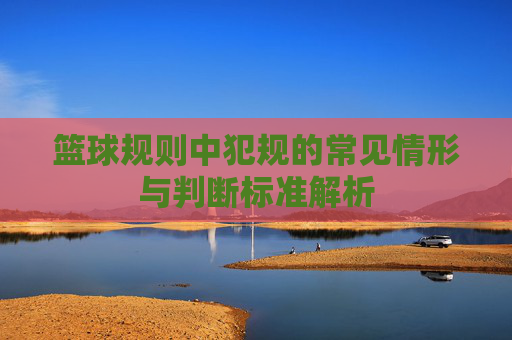 篮球规则中犯规的常见情形与判断标准解析