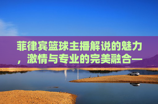 菲律宾篮球主播解说的魅力,激情与专业的完美融合——一位街头篮球少年的屏幕蜕变