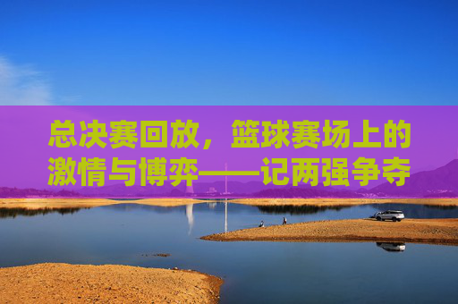 总决赛回放，篮球赛场上的激情与博弈——记两强争夺的巅峰对决