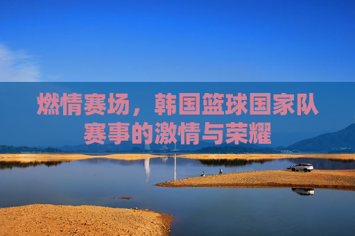 燃情赛场,韩国篮球国家队赛事的激情与荣耀