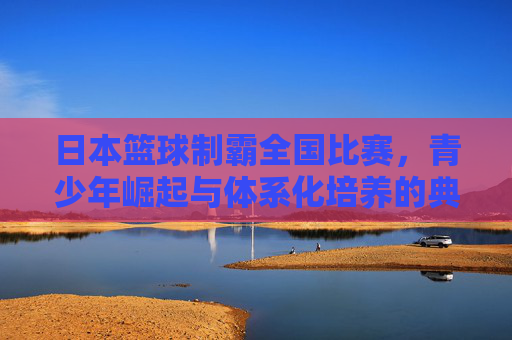 日本篮球制霸全国比赛,青少年崛起与体系化培养的典范