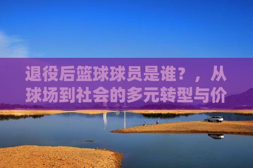 退役后篮球球员是谁？，从球场到社会的多元转型与价值探索