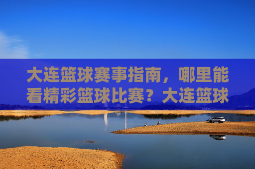 大连篮球赛事指南，哪里能看精彩篮球比赛？大连篮球赛事指南，哪里能看精彩篮球比赛？