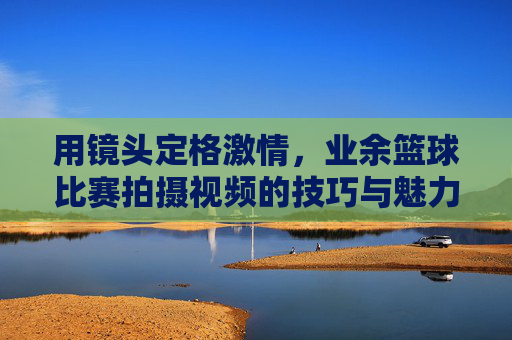 用镜头定格激情，业余篮球比赛拍摄视频的技巧与魅力