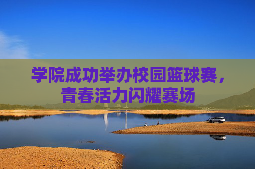 学院成功举办校园篮球赛，青春活力闪耀赛场