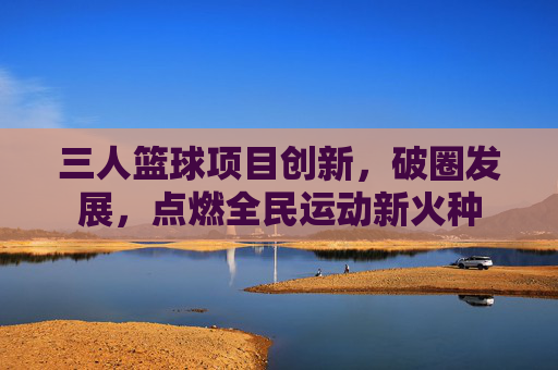 三人篮球项目创新,破圈发展,点燃全民运动新火种