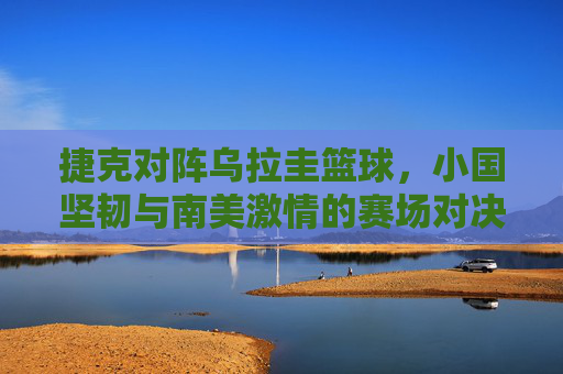捷克对阵乌拉圭篮球，小国坚韧与南美激情的赛场对决