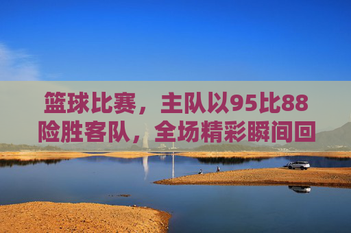 篮球比赛，主队以95比88险胜客队，全场精彩瞬间回顾