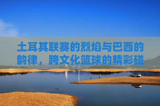 土耳其联赛的烈焰与巴西的韵律,跨文化篮球的精彩碰撞
