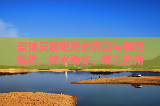 篮球反腕犯规的界定与判罚解析,技术动作、规则应用与实战案例